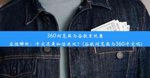 360浏览器与谷歌系统兼容性解析：冲突还是和谐共处？(谷歌浏览器与360冲突吗)