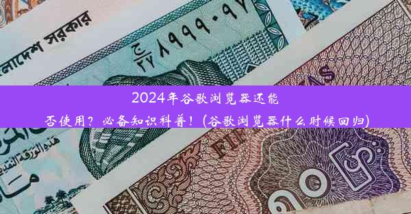 2024年谷歌浏览器还能否使用？必备知识科普！(谷歌浏览器什么时候回归)