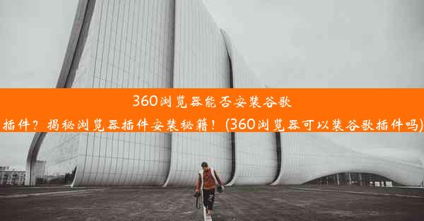 360浏览器能否安装谷歌插件？揭秘浏览器插件安装秘籍！(360浏览器可以装谷歌插件吗)