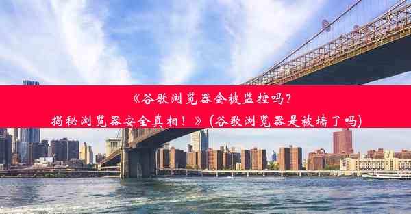 《谷歌浏览器会被监控吗？揭秘浏览器安全真相！》(谷歌浏览器是被墙了吗)