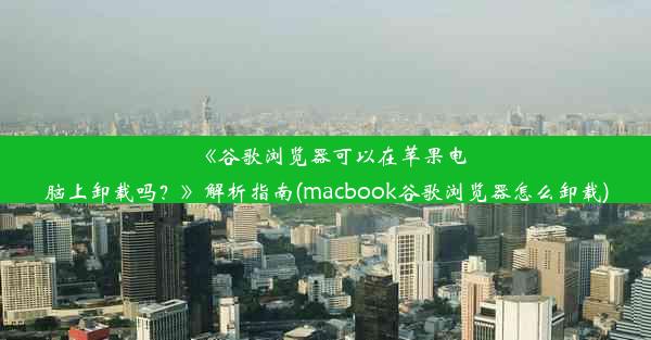 《谷歌浏览器可以在苹果电脑上卸载吗？》解析指南(macbook谷歌浏览器怎么卸载)