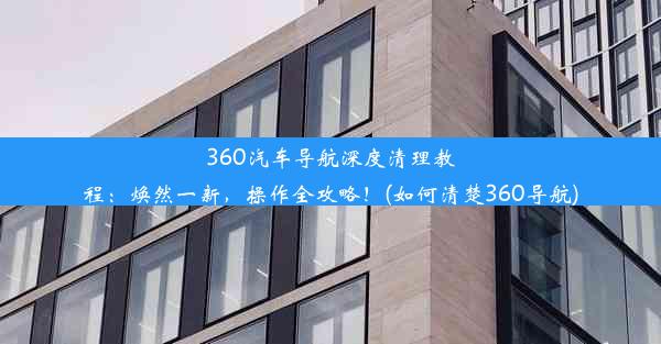 360汽车导航深度清理教程：焕然一新，操作全攻略！(如何清楚360导航)