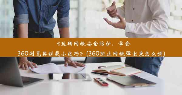 《玩转网银安全防护，学会360浏览器拦截小技巧》(360阻止网银弹出来怎么调)