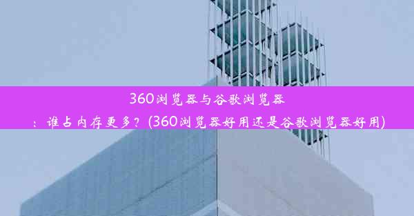 360浏览器与谷歌浏览器：谁占内存更多？(360浏览器好用还是谷歌浏览器好用)