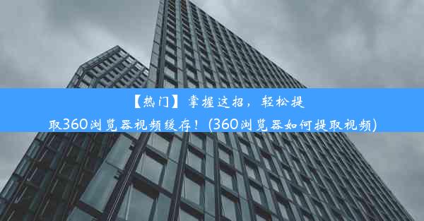 【热门】掌握这招，轻松提取360浏览器视频缓存！(360浏览器如何提取视频)