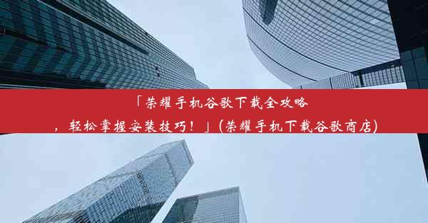 「荣耀手机谷歌下载全攻略，轻松掌握安装技巧！」(荣耀手机下载谷歌商店)