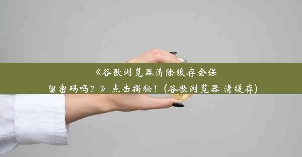 《谷歌浏览器清除缓存会保留密码吗？》点击揭秘！(谷歌浏览器 清缓存)