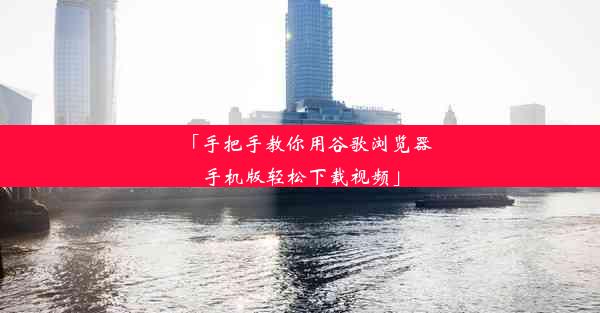 「手把手教你用谷歌浏览器手机版轻松下载视频」