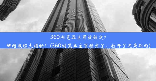 360浏览器主页被锁定？解锁教程大揭秘！(360浏览器主页锁定了，打开了还是别的)