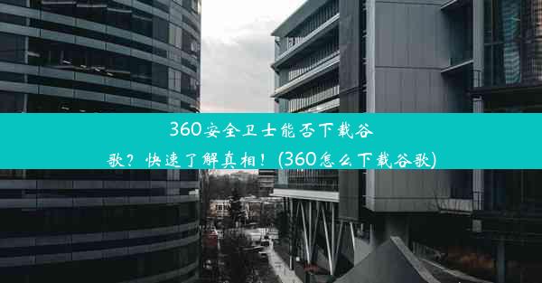 360安全卫士能否下载谷歌？快速了解真相！(360怎么下载谷歌)