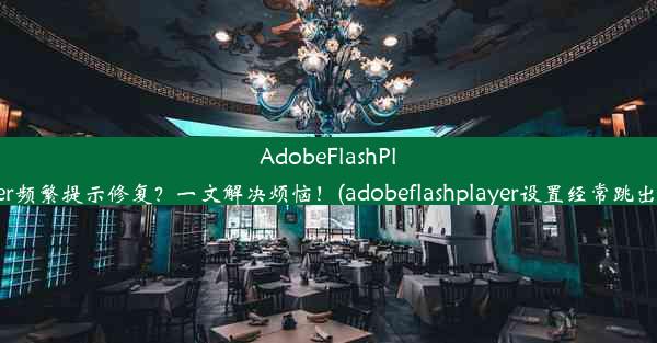 AdobeFlashPlayer频繁提示修复？一文解决烦恼！(adobeflashplayer设置经常跳出来)