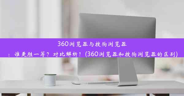 360浏览器与搜狗浏览器：谁更胜一筹？对比解析！(360浏览器和搜狗浏览器的区别)