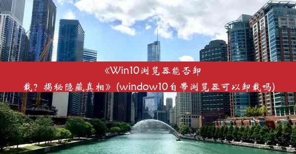 《Win10浏览器能否卸载？揭秘隐藏真相》(window10自带浏览器可以卸载吗)