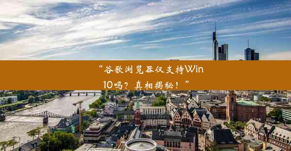 “谷歌浏览器仅支持Win10吗？真相揭秘！”