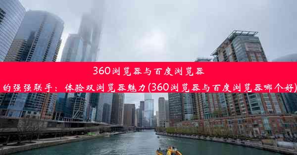 360浏览器与百度浏览器的强强联手：体验双浏览器魅力(360浏览器与百度浏览器哪个好)