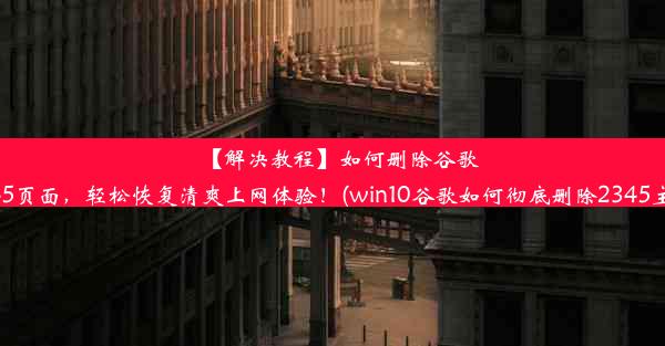 【解决教程】如何删除谷歌2345页面，轻松恢复清爽上网体验！(win10谷歌如何彻底删除2345主页)