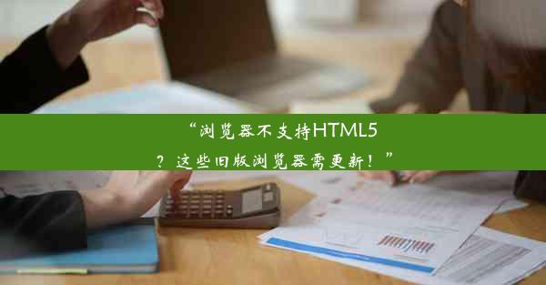 “浏览器不支持HTML5？这些旧版浏览器需更新！”