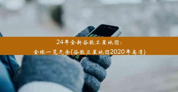 24年全新谷歌卫星地图：全球一览无余(谷歌卫星地图2020年高清)