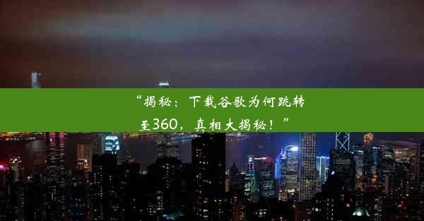 “揭秘：下载谷歌为何跳转至360，真相大揭秘！”