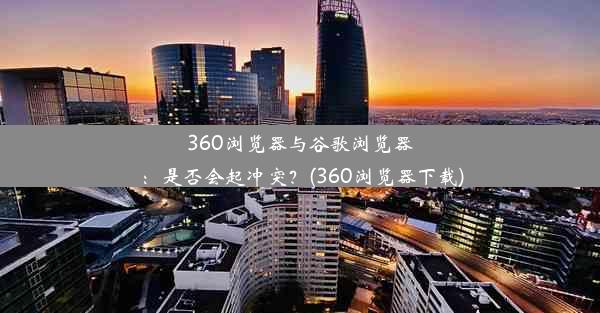 360浏览器与谷歌浏览器：是否会起冲突？(360浏览器下载)