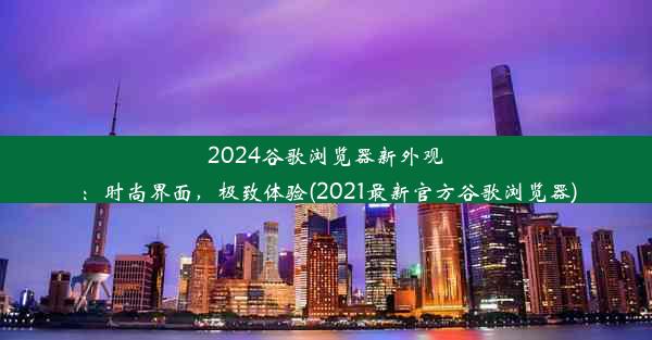 2024谷歌浏览器新外观：时尚界面，极致体验(2021最新官方谷歌浏览器)