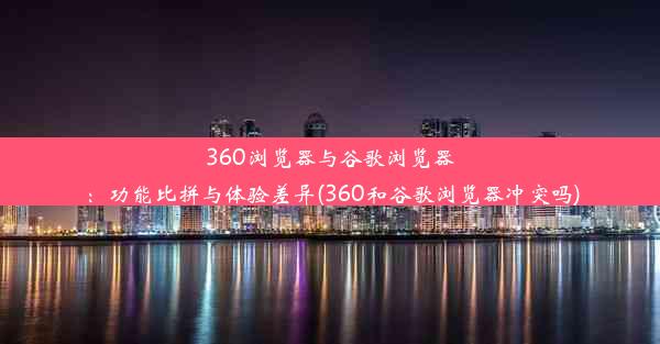 360浏览器与谷歌浏览器：功能比拼与体验差异(360和谷歌浏览器冲突吗)