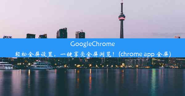 GoogleChrome轻松全屏设置，一键享受全屏浏览！(chrome app 全屏)