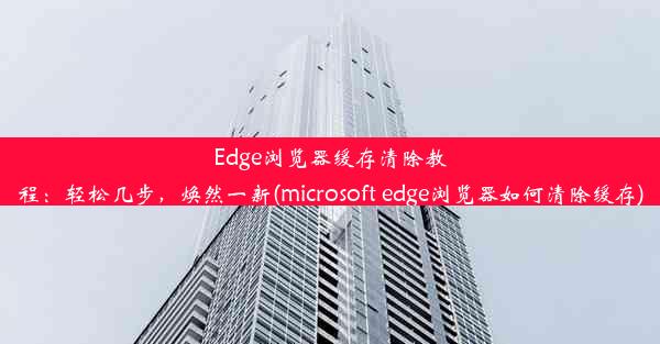 Edge浏览器缓存清除教程：轻松几步，焕然一新(microsoft edge浏览器如何清除缓存)