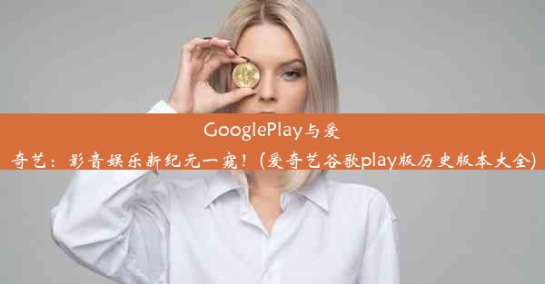 GooglePlay与爱奇艺：影音娱乐新纪元一窥！(爱奇艺谷歌play版历史版本大全)