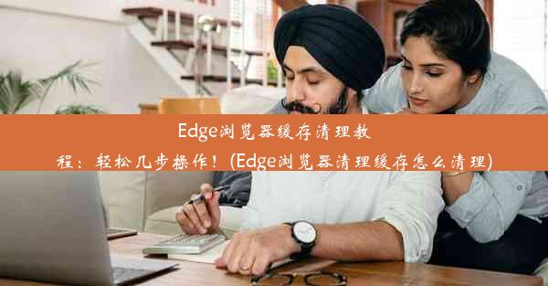 Edge浏览器缓存清理教程：轻松几步操作！(Edge浏览器清理缓存怎么清理)