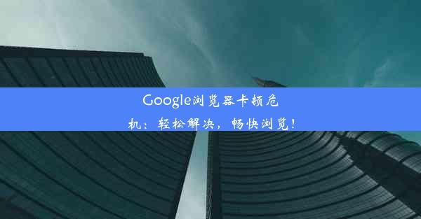 Google浏览器卡顿危机：轻松解决，畅快浏览！