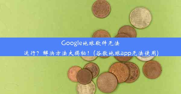 Google地球软件无法运行？解决方法大揭秘！(谷歌地球app无法使用)