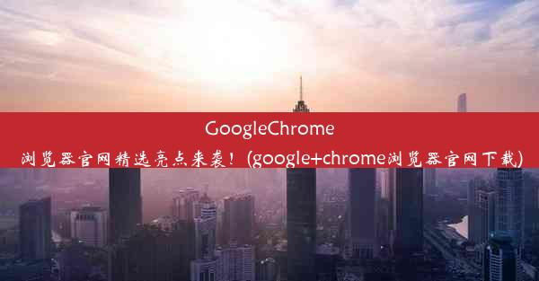 GoogleChrome浏览器官网精选亮点来袭！(google+chrome浏览器官网下载)