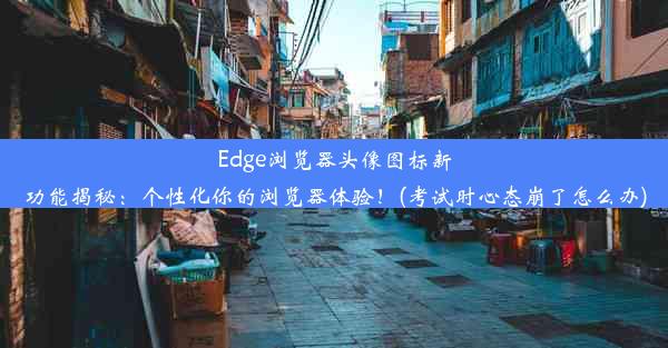 Edge浏览器头像图标新功能揭秘：个性化你的浏览器体验！(考试时心态崩了怎么办)