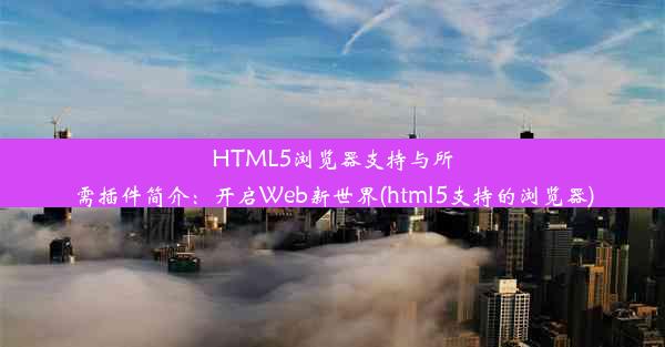 HTML5浏览器支持与所需插件简介：开启Web新世界(html5支持的浏览器)