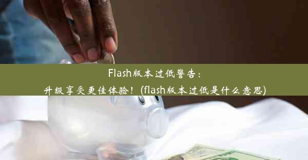 Flash版本过低警告：升级享受更佳体验！(flash版本过低是什么意思)