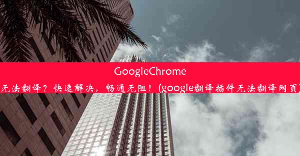 GoogleChrome无法翻译？快速解决，畅通无阻！(google翻译插件无法翻译网页)