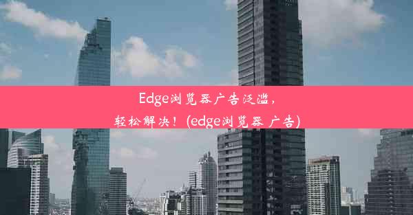 Edge浏览器广告泛滥，轻松解决！(edge浏览器 广告)