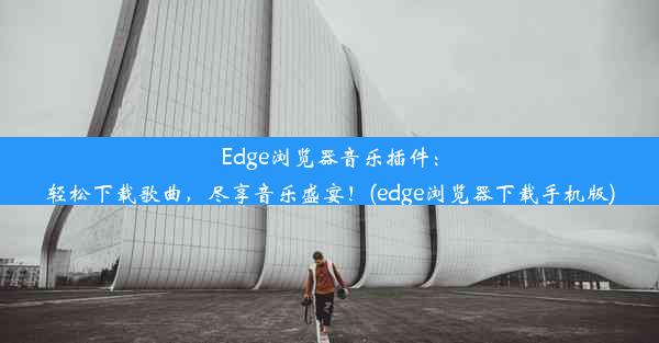 Edge浏览器音乐插件：轻松下载歌曲，尽享音乐盛宴！(edge浏览器下载手机版)