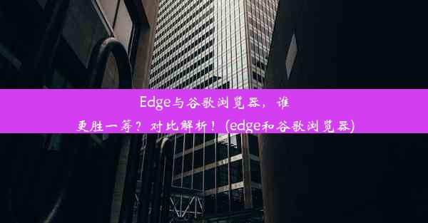 Edge与谷歌浏览器，谁更胜一筹？对比解析！(edge和谷歌浏览器)