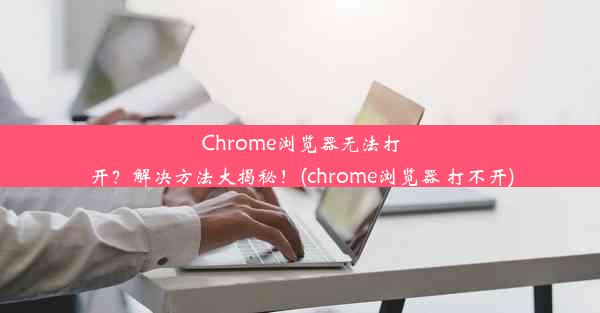 Chrome浏览器无法打开？解决方法大揭秘！(chrome浏览器 打不开)