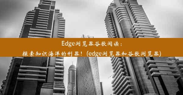 Edge浏览器谷歌阅读：探索知识海洋的利器！(edge浏览器和谷歌浏览器)