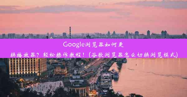 Google浏览器如何更换播放器？轻松操作教程！(谷歌浏览器怎么切换浏览模式)