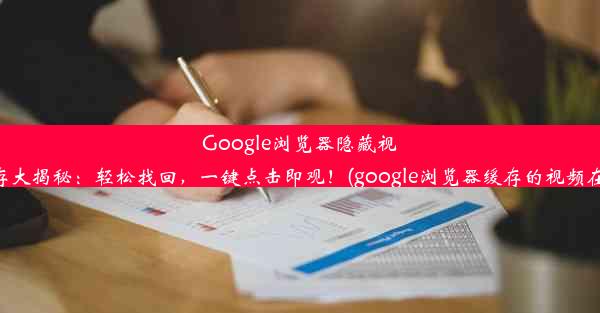 Google浏览器隐藏视频缓存大揭秘：轻松找回，一键点击即观！(google浏览器缓存的视频在哪里)