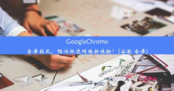 GoogleChrome全屏模式，畅游极速网络新体验！(谷歌 全屏)