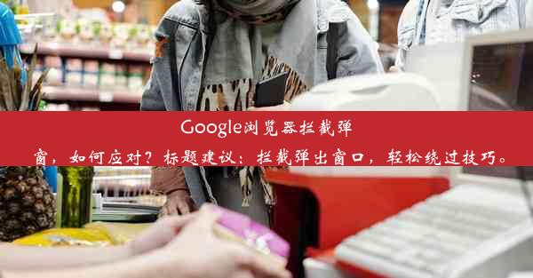 Google浏览器拦截弹窗，如何应对？标题建议：拦截弹出窗口，轻松绕过技巧。