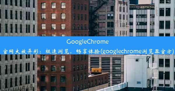 GoogleChrome官网大放异彩：极速浏览，畅享体验(googlechrome浏览器官方)