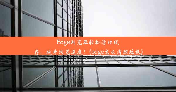 Edge浏览器轻松清理缓存，提升浏览速度！(edge怎么清理垃圾)