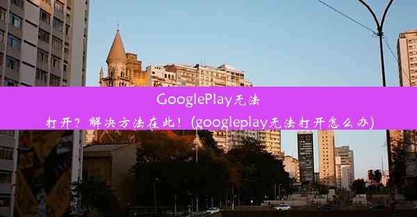 GooglePlay无法打开？解决方法在此！(googleplay无法打开怎么办)