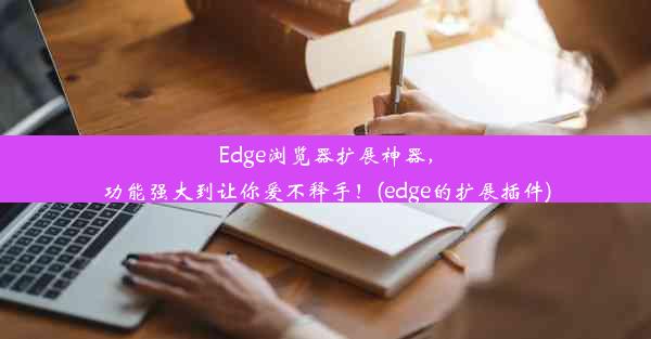 Edge浏览器扩展神器，功能强大到让你爱不释手！(edge的扩展插件)